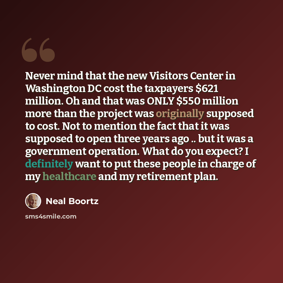 “Never mind that the new Visitors Center in Washington DC cost the taxpayers $621 million. Oh and that was ONLY $550 million more than the project was originally supposed to cost. Not to mention the fact that it was supposed to open three years ago .. but it was a government operation. What do you…” quote by Neal Boortz