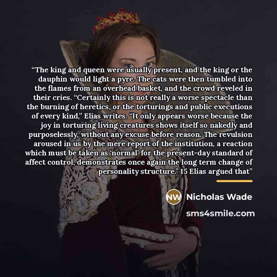 “The king and queen were usually present, and the king or the dauphin would light a pyre. The cats were then tumbled into the flames from an overhead basket, and the crowd reveled in their cries. “Certainly this is not really a worse spectacle than the burning of heretics, or the torturings and…” quote by Nicholas Wade
