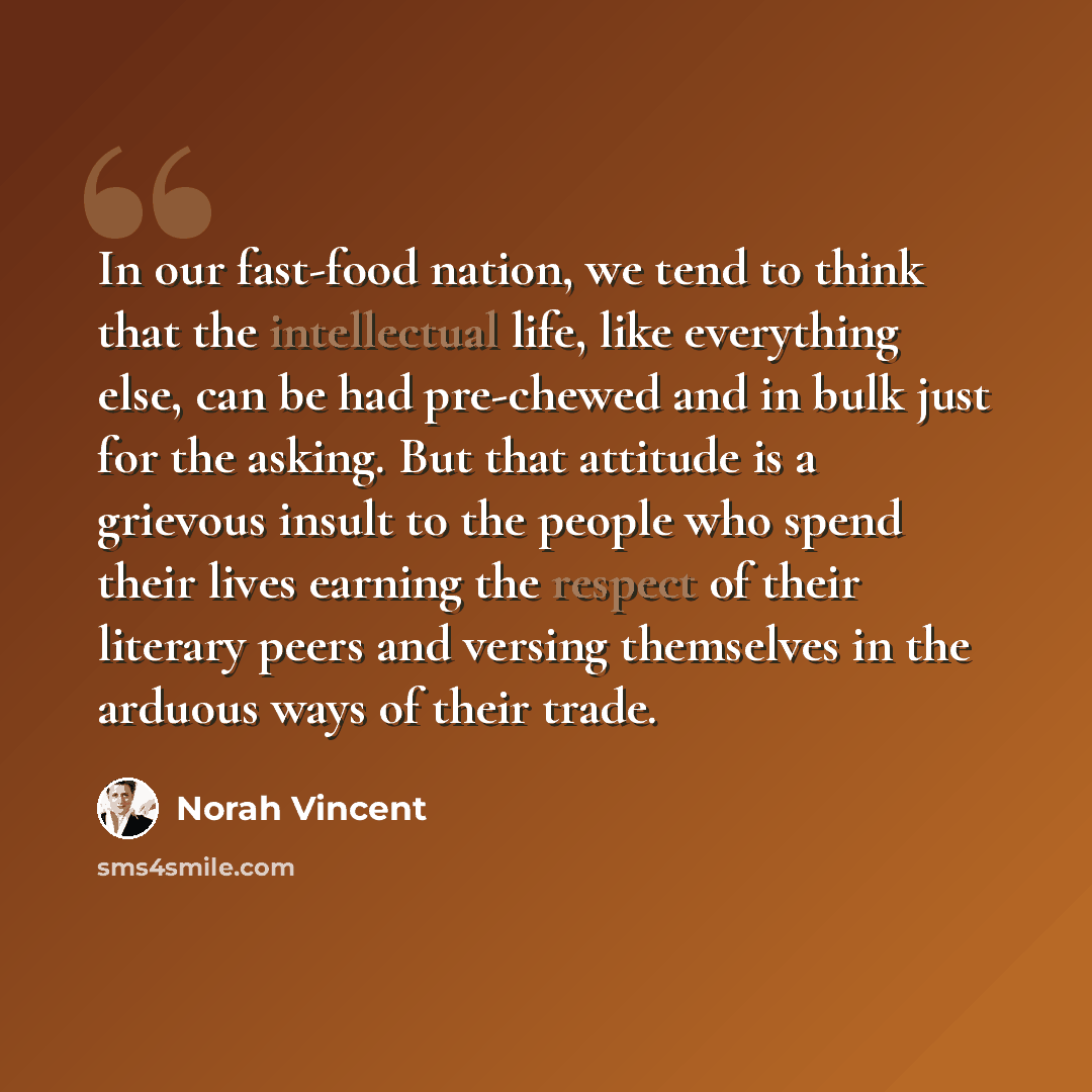 “In our fast-food nation, we tend to think that the intellectual life, like everything else, can be had pre-chewed and in bulk just for the asking. But that attitude is a grievous insult to the people who spend their lives earning the respect of their literary peers and versing themselves in the…” quote by Norah Vincent