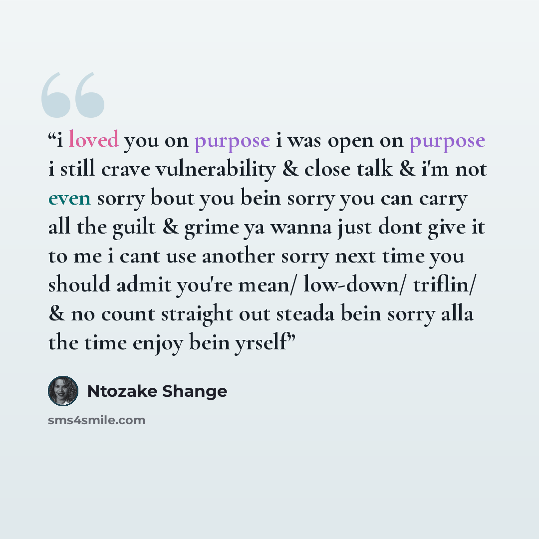 “i loved you on purpose i was open on purpose i still crave vulnerability & close talk & i'm not even sorry bout you bein sorry you can carry all the guilt & grime ya wanna just dont give it to me i cant use another sorry next time you should admit you're mean/ low-down/ triflin/ & no count…” quote by Ntozake Shange