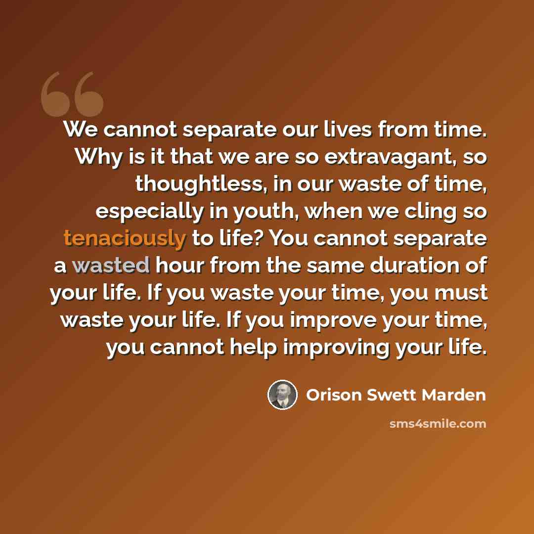“We cannot separate our lives from time. Why is it that we are so extravagant, so thoughtless, in our waste of time, especially in youth, when we cling so tenaciously to life? You cannot separate a wasted hour from the same duration of your life. If you waste your time, you must waste your life. If…” quote by Orison Swett Marden