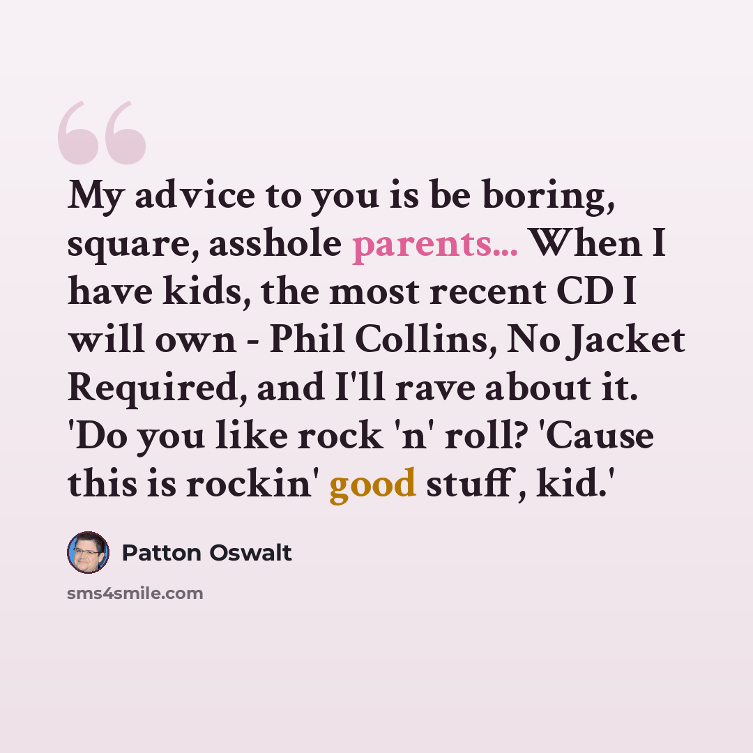 “My advice to you is be boring, square, asshole parents... When I have kids, the most recent CD I will own - Phil Collins, No Jacket Required, and I'll rave about it. 'Do you like rock 'n' roll? 'Cause this is rockin' good stuff, kid.'” quote by Patton Oswalt