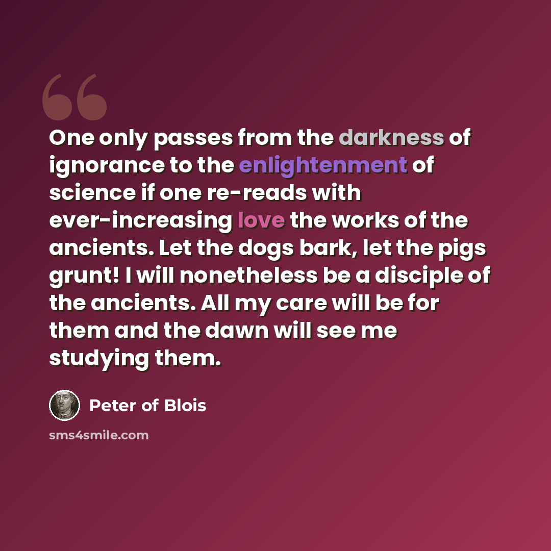 “One only passes from the darkness of ignorance to the enlightenment of science if one re-reads with ever-increasing love the works of the ancients. Let the dogs bark, let the pigs grunt! I will nonetheless be a disciple of the ancients. All my care will be for them and the dawn will see me…” quote by Peter of Blois