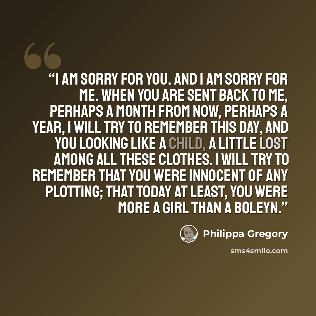 “I am sorry for you. And I am sorry for me. When you are sent back to me, perhaps a month from now, perhaps a year, I will try to remember this day, and you looking like a child, a little lost among all these clothes. I will try to remember that you were innocent of any plotting; that today at…” quote by Philippa Gregory