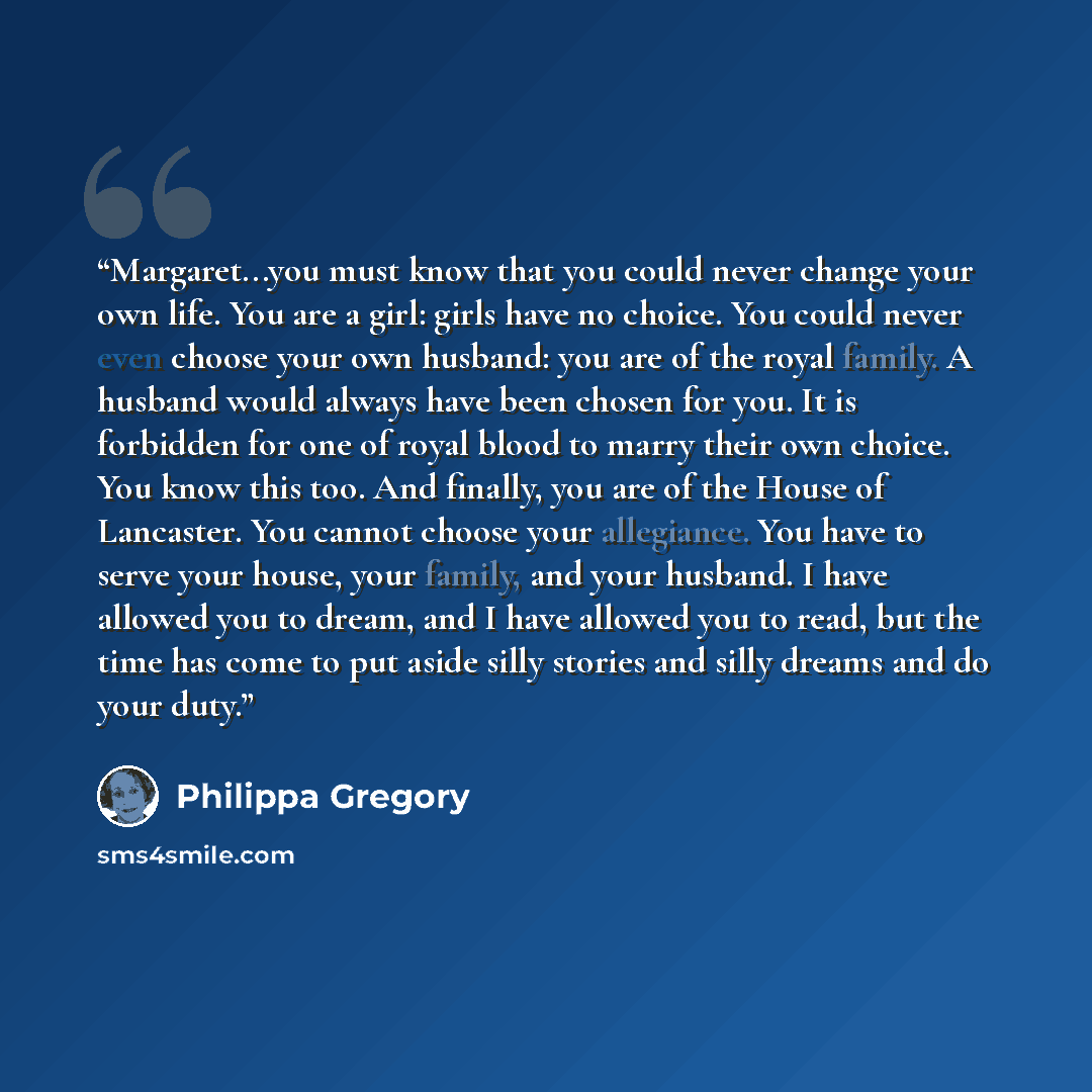 “Margaret...you must know that you could never change your own life. You are a girl: girls have no choice. You could never even choose your own husband: you are of the royal family. A husband would always have been chosen for you. It is forbidden for one of royal blood to marry their own choice…” quote by Philippa Gregory