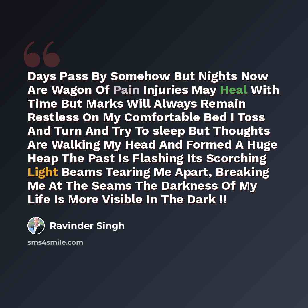 “Days Pass By Somehow But Nights Now Are Wagon Of Pain Injuries May Heal With Time But Marks Will Always Remain Restless On My Comfortable Bed I Toss And Turn And Try To sleep But Thoughts Are Walking My Head And Formed A Huge Heap The Past Is Flashing Its Scorching Light Beams Tearing Me Apart…” quote by Ravinder Singh