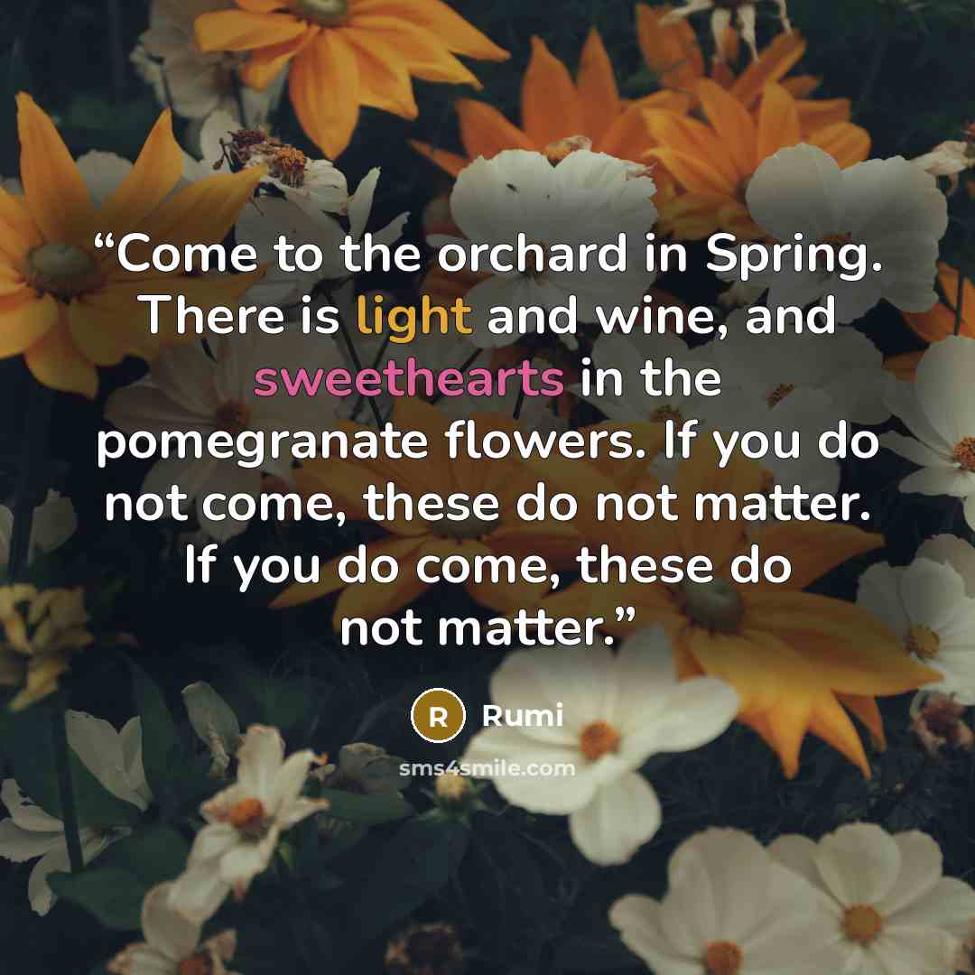 “Come to the orchard in Spring. There is light and wine, and sweethearts in the pomegranate flowers. If you do not come, these do not matter. If you do come, these do not matter.” quote by Rumi