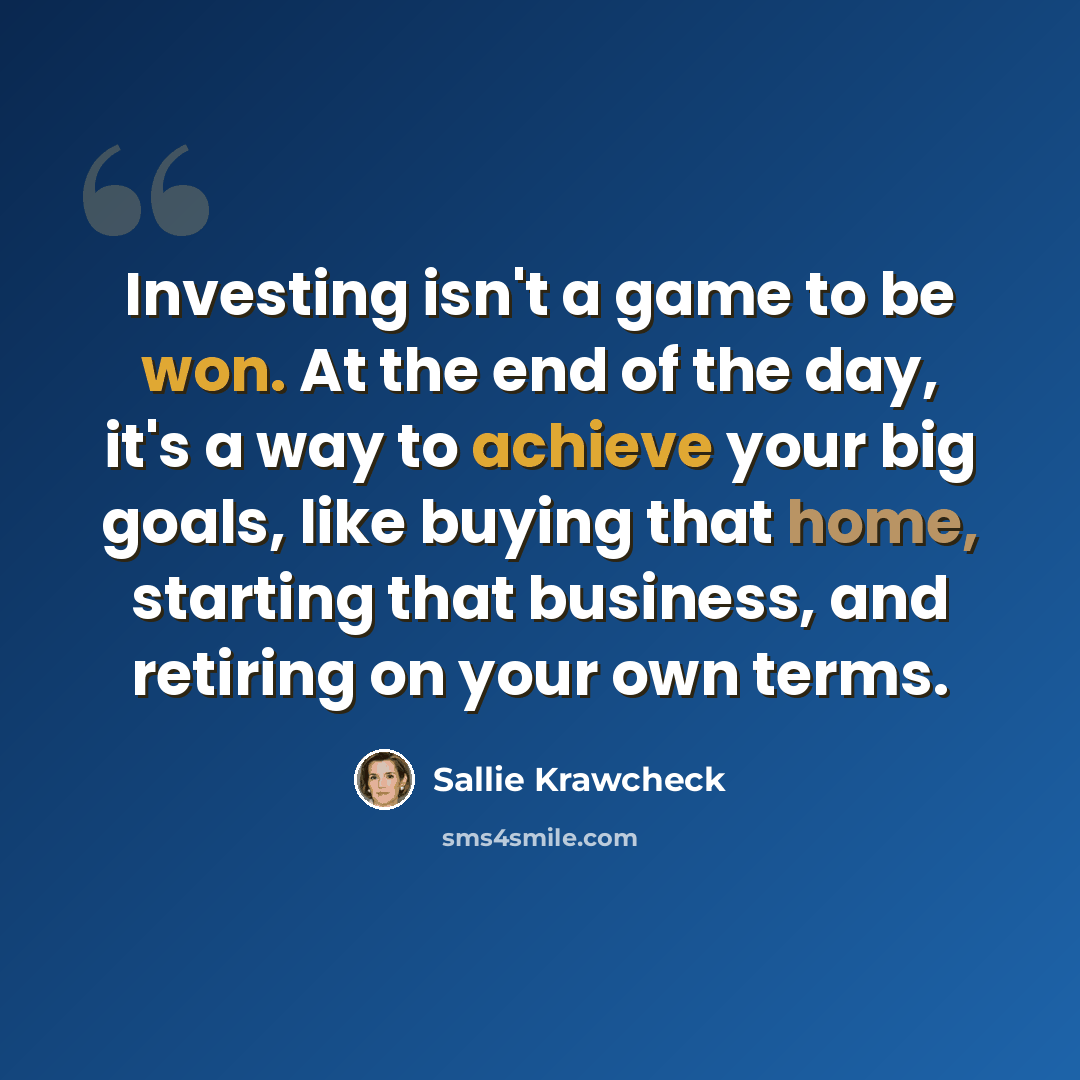 “Investing isn't a game to be won. At the end of the day, it's a way to achieve your big goals, like buying that home, starting that business, and retiring on your own terms.” quote by Sallie Krawcheck