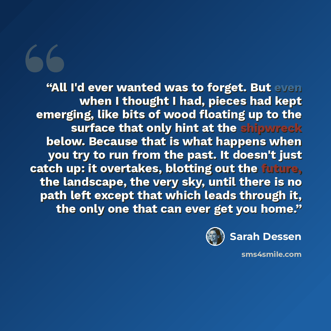 “All I'd ever wanted was to forget. But even when I thought I had, pieces had kept emerging, like bits of wood floating up to the surface that only hint at the shipwreck below. Because that is what happens when you try to run from the past. It doesn't just catch up: it overtakes, blotting out the…” quote by Sarah Dessen