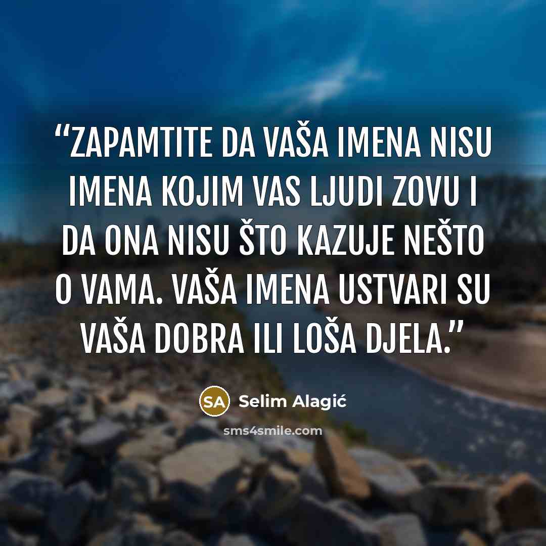 “Zapamtite da vaša imena nisu imena kojim vas ljudi zovu i da ona nisu što kazuje nešto o vama. Vaša imena ustvari su vaša dobra ili loša djela.” quote by Selim Alagić