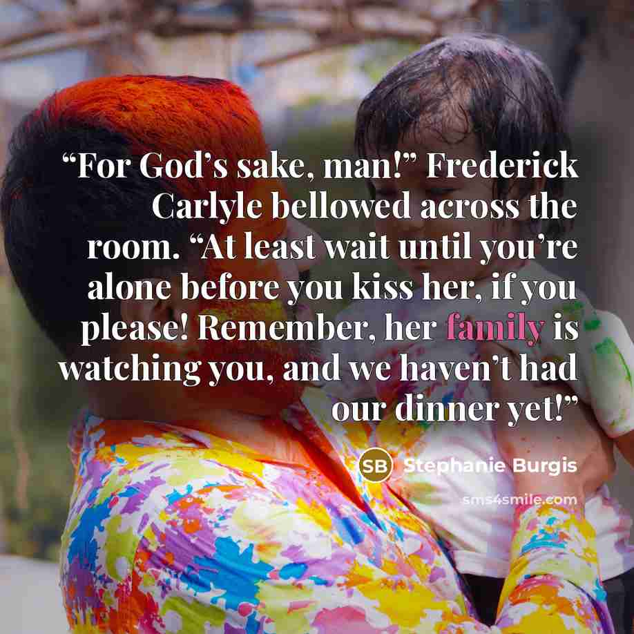“For God’s sake, man!” Frederick Carlyle bellowed across the room. “At least wait until you’re alone before you kiss her, if you please! Remember, her family is watching you, and we haven’t had our dinner yet!” quote by Stephanie Burgis