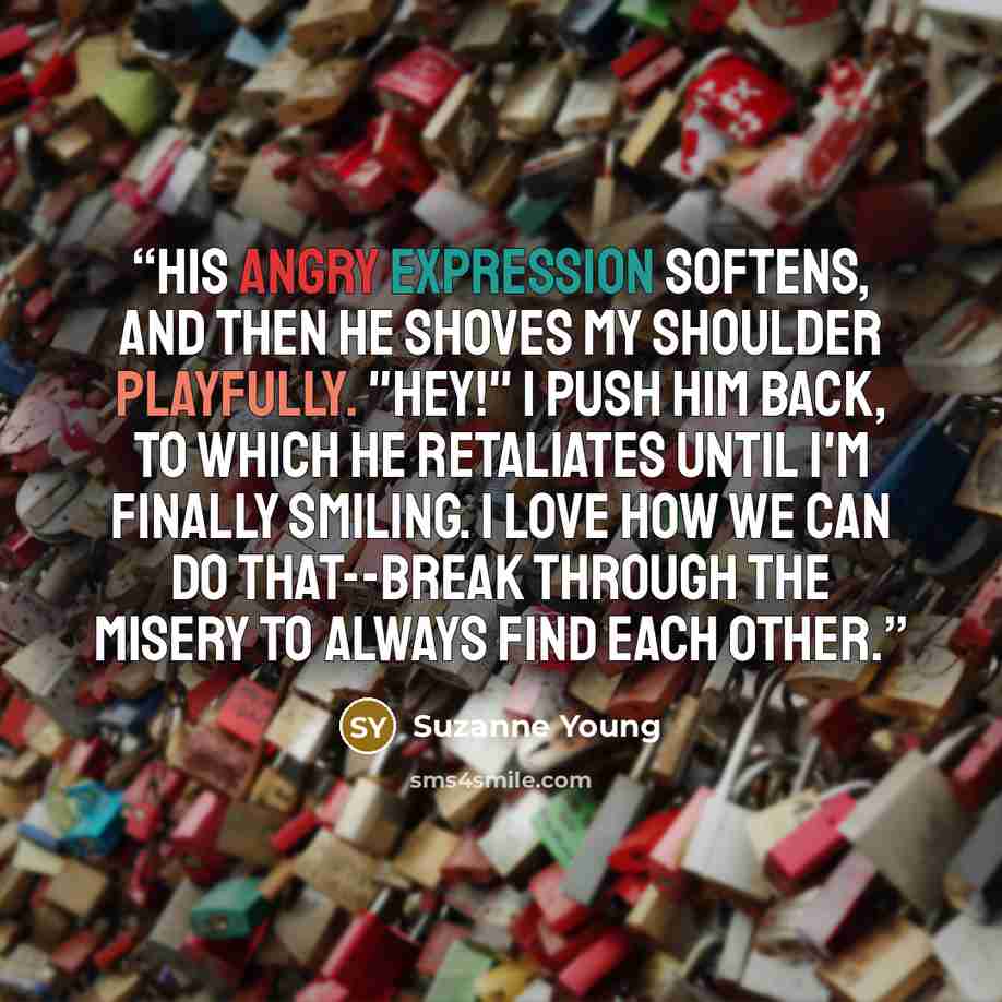 “His angry expression softens, and then he shoves my shoulder playfully. "Hey!" I push him back, to which he retaliates until I'm finally smiling. I love how we can do that--break through the misery to always find each other.” quote by Suzanne Young