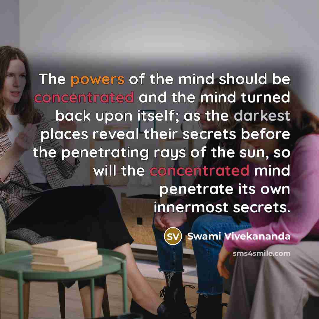 “The powers of the mind should be concentrated and the mind turned back upon itself; as the darkest places reveal their secrets before the penetrating rays of the sun, so will the concentrated mind penetrate its own innermost secrets.” quote by Swami Vivekananda
