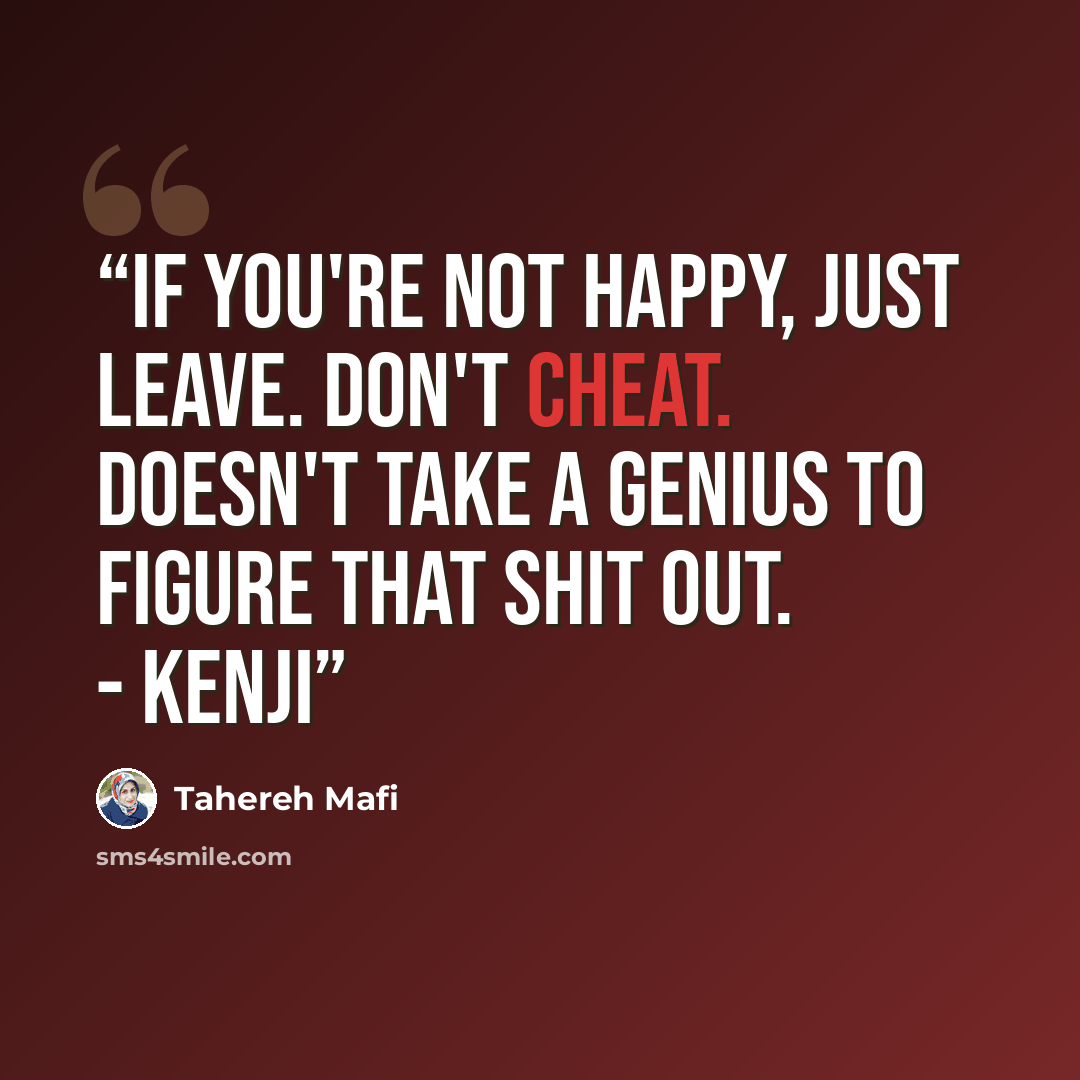 “If you're not happy, just leave. Don't cheat. Doesn't take a genius to figure that shit out. - Kenji” quote by Tahereh Mafi