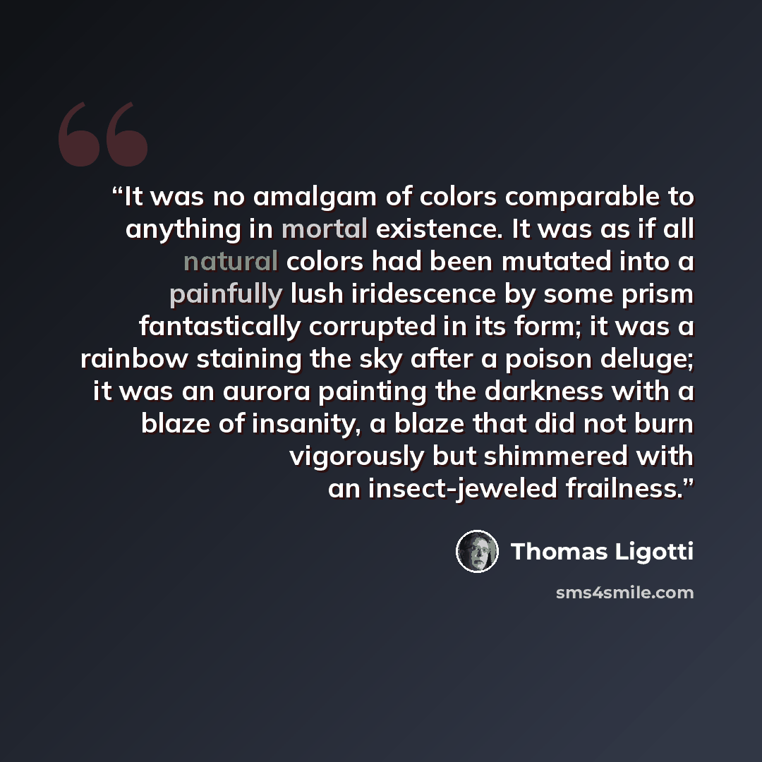 “It was no amalgam of colors comparable to anything in mortal existence. It was as if all natural colors had been mutated into a painfully lush iridescence by some prism fantastically corrupted in its form; it was a rainbow staining the sky after a poison deluge; it was an aurora painting the…” quote by Thomas Ligotti