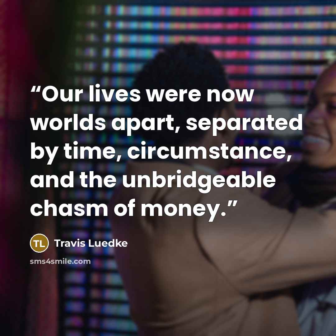 “Our lives were now worlds apart, separated by time, circumstance, and the unbridgeable chasm of money.” quote by Travis Luedke