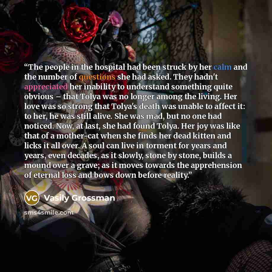 “The people in the hospital had been struck by her calm and the number of questions she had asked. They hadn't appreciated her inability to understand something quite obvious – that Tolya was no longer among the living. Her love was so strong that Tolya's death was unable to affect it: to her, he…” quote by Vasily Grossman