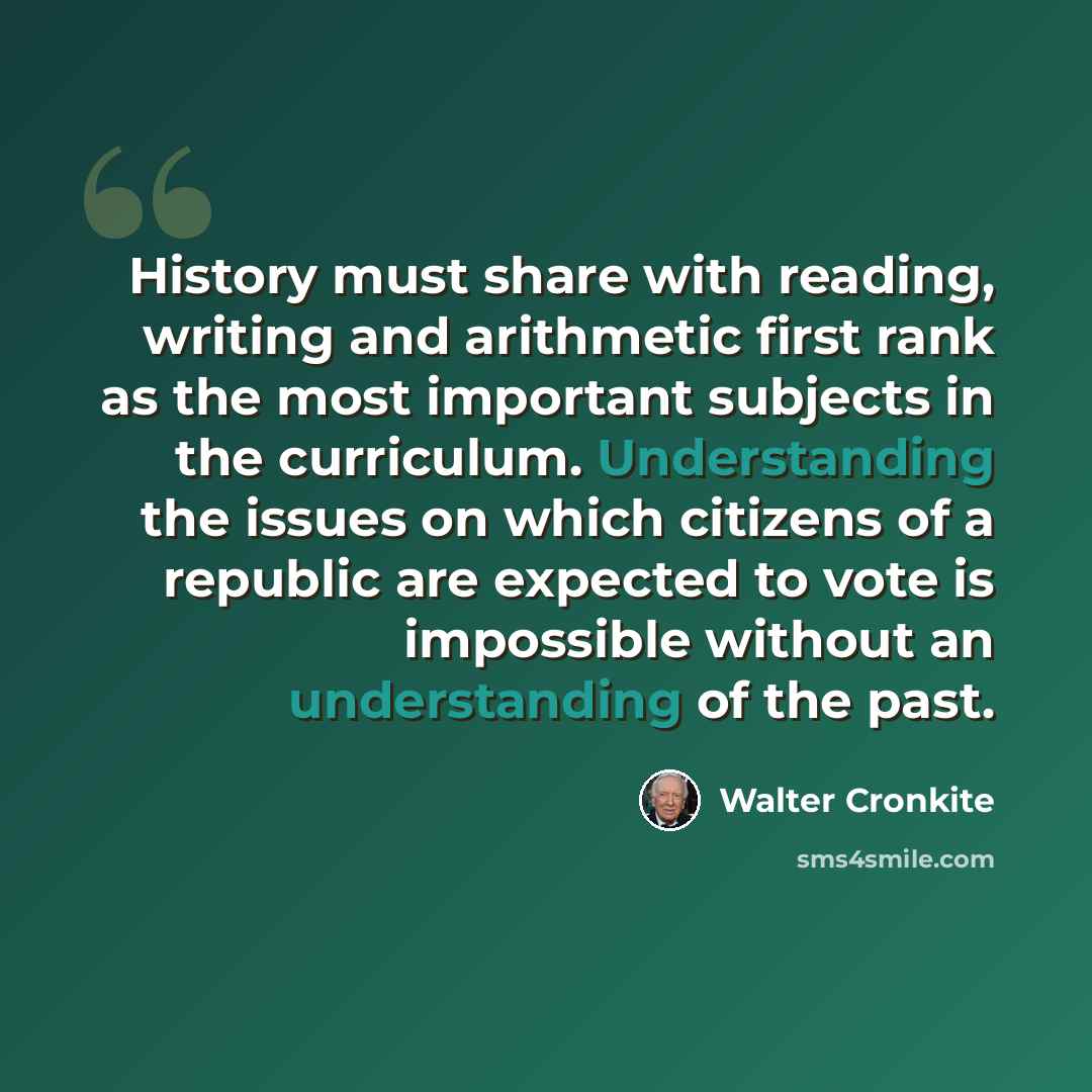 “History must share with reading, writing and arithmetic first rank as the most important subjects in the curriculum. Understanding the issues on which citizens of a republic are expected to vote is impossible without an understanding of the past.” quote by Walter Cronkite