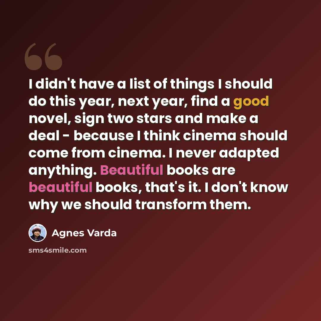 “I didn't have a list of things I should do this year, next year, find a good novel, sign two stars and make a deal - because I think cinema should come from cinema. I never adapted anything. Beautiful books are beautiful books, that's it. I don't know why we should transform them.” quote by Agnes Varda