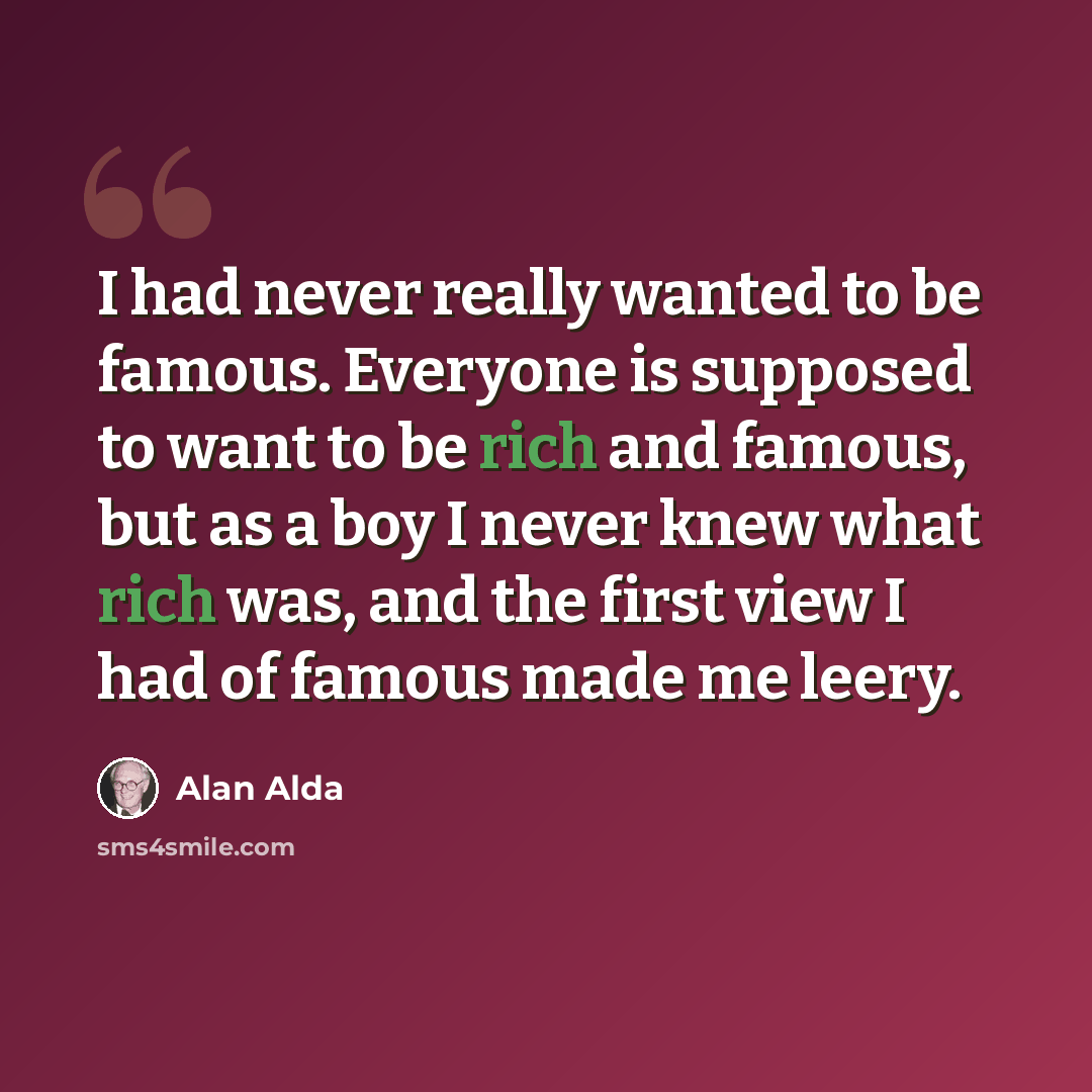 “I had never really wanted to be famous. Everyone is supposed to want to be rich and famous, but as a boy I never knew what rich was, and the first view I had of famous made me leery.” quote by Alan Alda