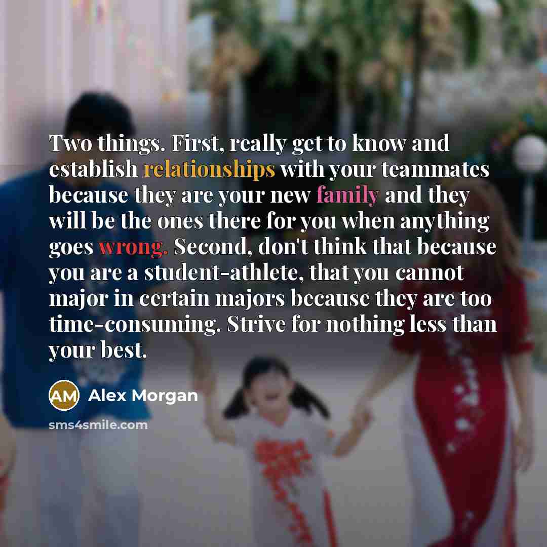 “Two things. First, really get to know and establish relationships with your teammates because they are your new family and they will be the ones there for you when anything goes wrong. Second, don't think that because you are a student-athlete, that you cannot major in certain majors because they…” quote by Alex Morgan