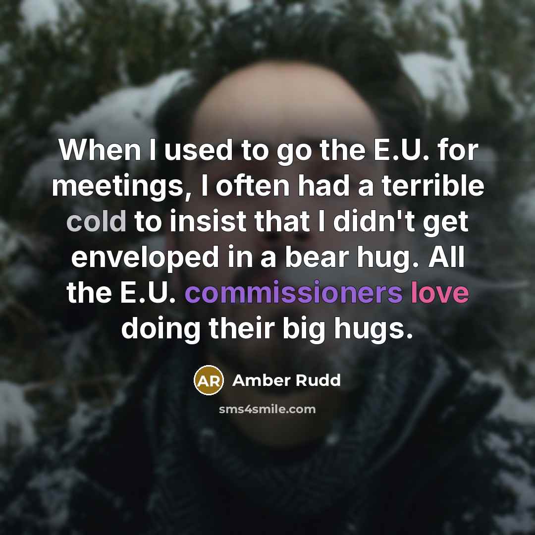 “When I used to go the E.U. for meetings, I often had a terrible cold to insist that I didn't get enveloped in a bear hug. All the E.U. commissioners love doing their big hugs.” quote by Amber Rudd