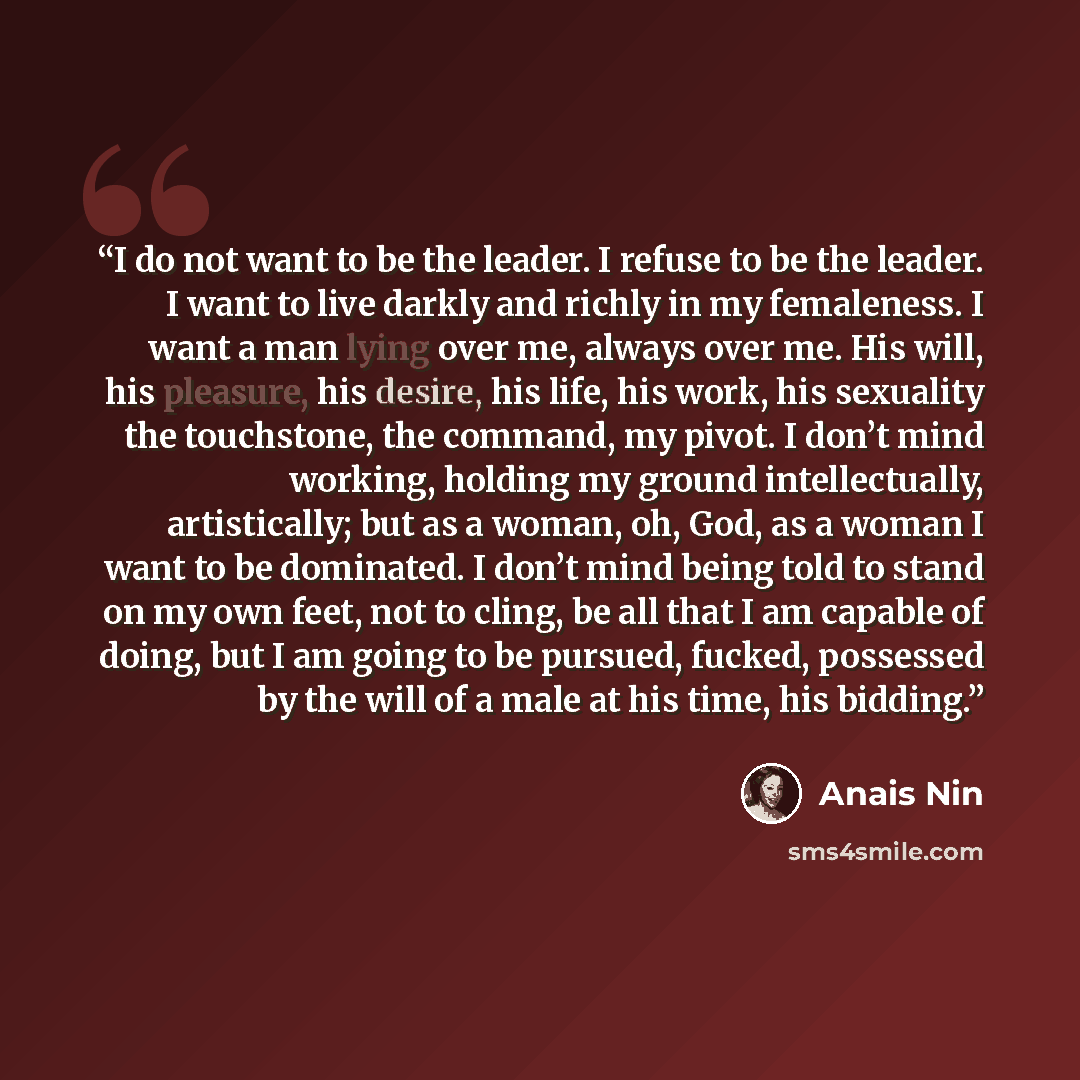 “I do not want to be the leader. I refuse to be the leader. I want to live darkly and richly in my femaleness. I want a man lying over me, always over me. His will, his pleasure, his desire, his life, his work, his sexuality the touchstone, the command, my pivot. I don’t mind working, holding my…” quote by Anais Nin