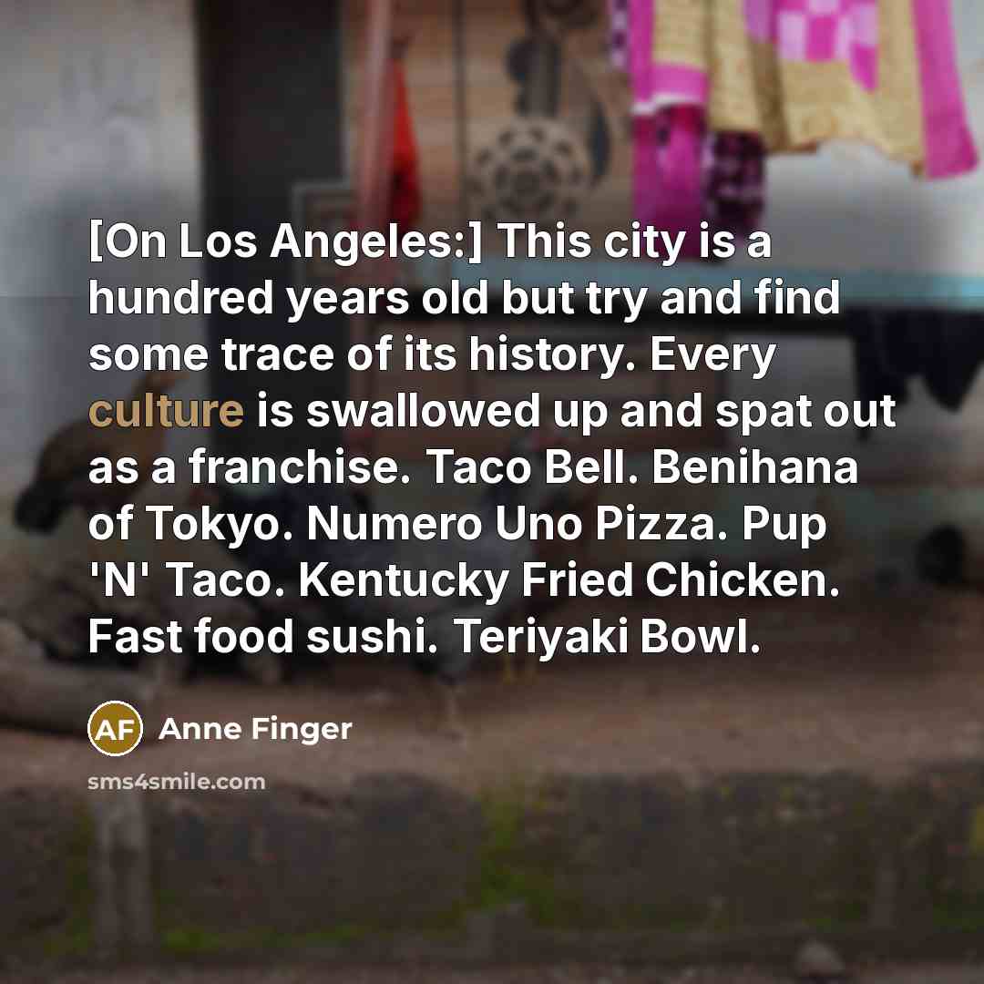 “[On Los Angeles:] This city is a hundred years old but try and find some trace of its history. Every culture is swallowed up and spat out as a franchise. Taco Bell. Benihana of Tokyo. Numero Uno Pizza. Pup 'N' Taco. Kentucky Fried Chicken. Fast food sushi. Teriyaki Bowl.” quote by Anne Finger