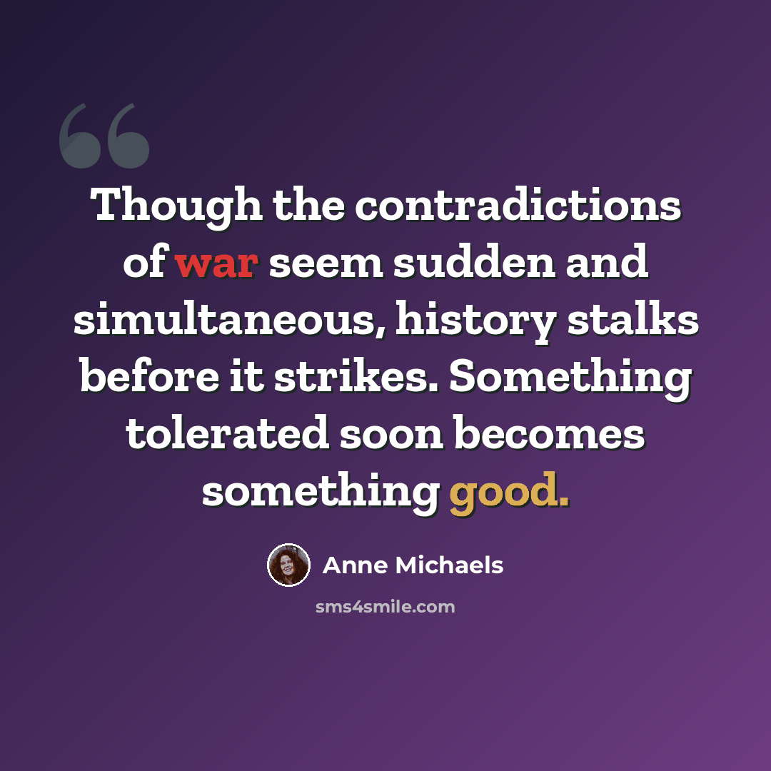 “Though the contradictions of war seem sudden and simultaneous, history stalks before it strikes. Something tolerated soon becomes something good.” quote by Anne Michaels