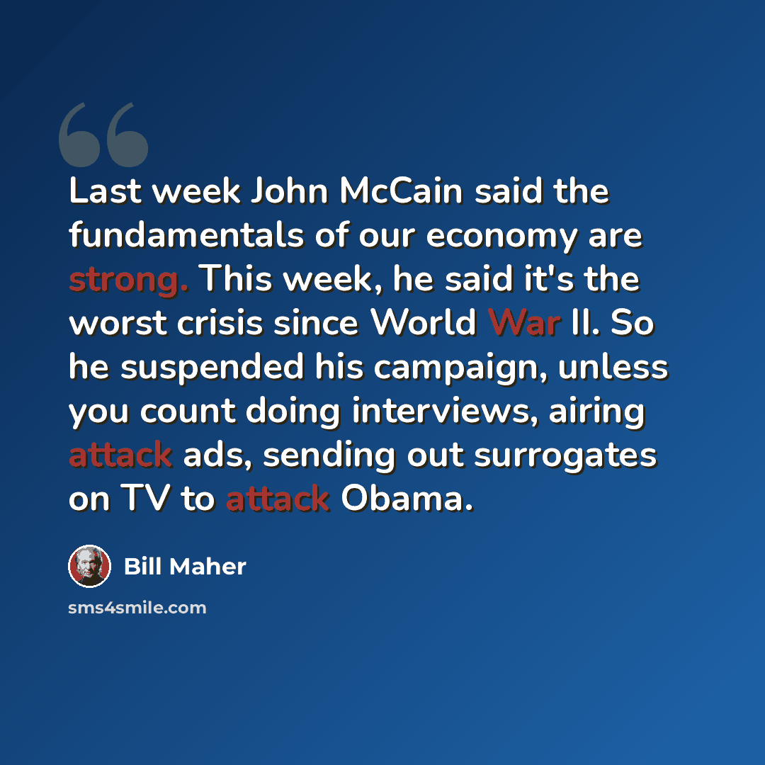 “Last week John McCain said the fundamentals of our economy are strong. This week, he said it's the worst crisis since World War II. So he suspended his campaign, unless you count doing interviews, airing attack ads, sending out surrogates on TV to attack Obama.” quote by Bill Maher
