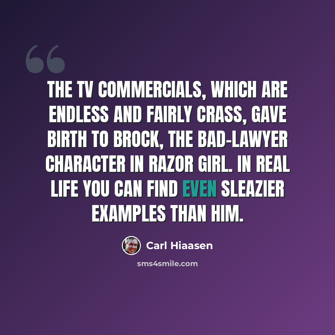 “The TV commercials, which are endless and fairly crass, gave birth to Brock, the bad-lawyer character in Razor Girl. In real life you can find even sleazier examples than him.” quote by Carl Hiaasen