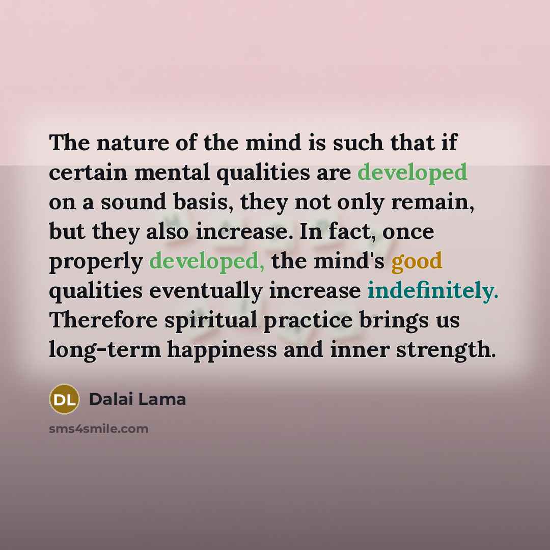 “The nature of the mind is such that if certain mental qualities are developed on a sound basis, they not only remain, but they also increase. In fact, once properly developed, the mind's good qualities eventually increase indefinitely. Therefore spiritual practice brings us long-term happiness and…” quote by Dalai Lama