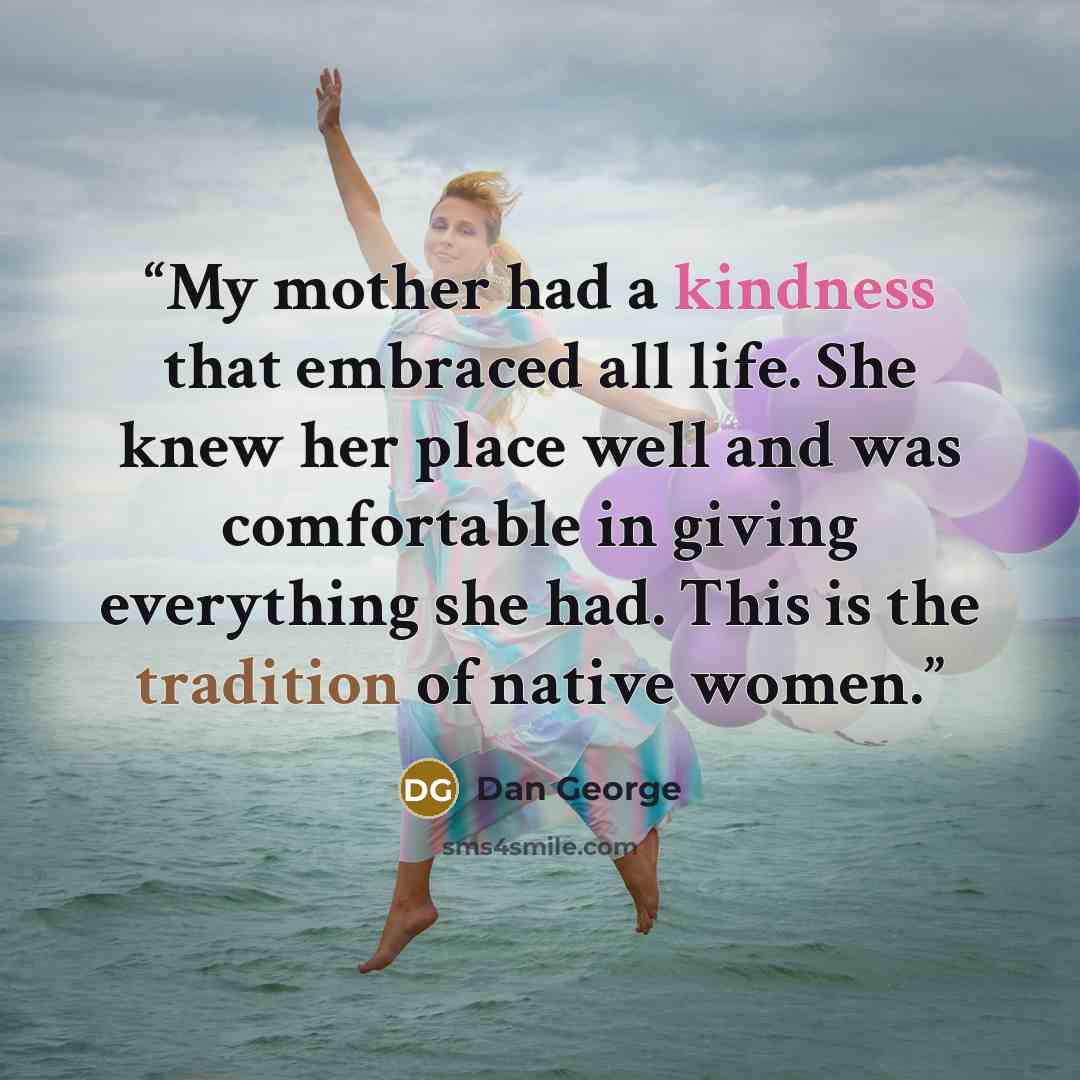 “My mother had a kindness that embraced all life. She knew her place well and was comfortable in giving everything she had. This is the tradition of native women.” quote by Dan George