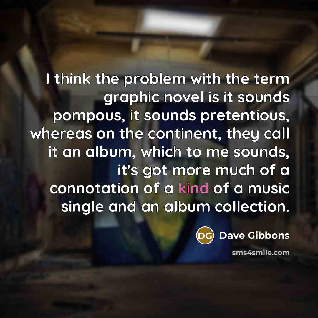 “I think the problem with the term graphic novel is it sounds pompous, it sounds pretentious, whereas on the continent, they call it an album, which to me sounds, it's got more much of a connotation of a kind of a music single and an album collection.” quote by Dave Gibbons