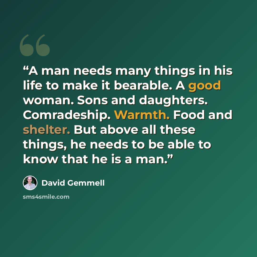 “A man needs many things in his life to make it bearable. A good woman. Sons and daughters. Comradeship. Warmth. Food and shelter. But above all these things, he needs to be able to know that he is a man.” quote by David Gemmell