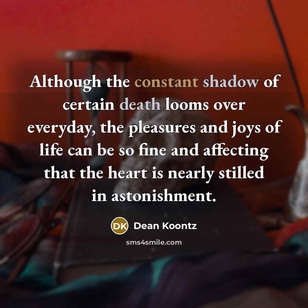 “Although the constant shadow of certain death looms over everyday, the pleasures and joys of life can be so fine and affecting that the heart is nearly stilled in astonishment.” quote by Dean Koontz