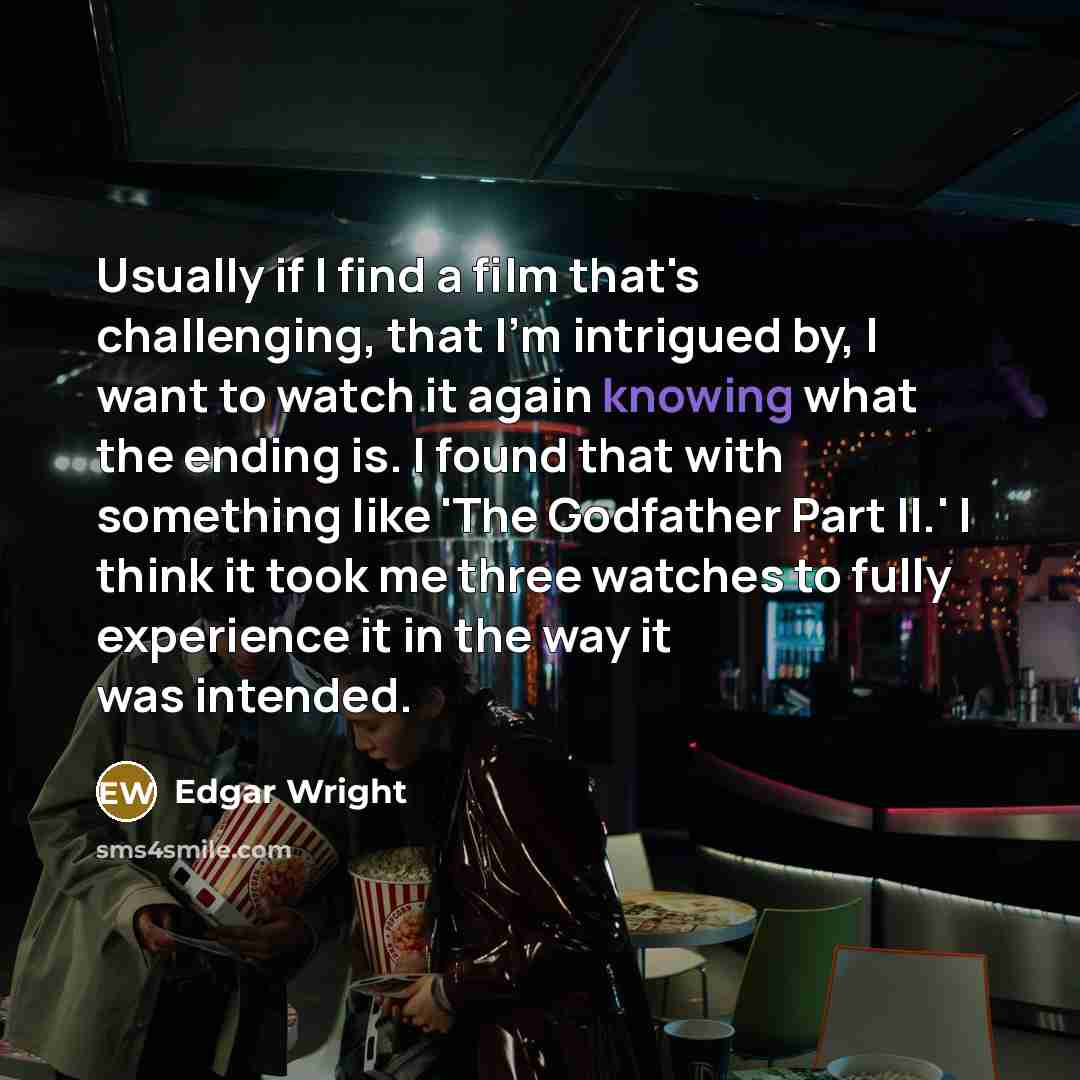 “Usually if I find a film that's challenging, that I'm intrigued by, I want to watch it again knowing what the ending is. I found that with something like 'The Godfather Part II.' I think it took me three watches to fully experience it in the way it was intended.” quote by Edgar Wright