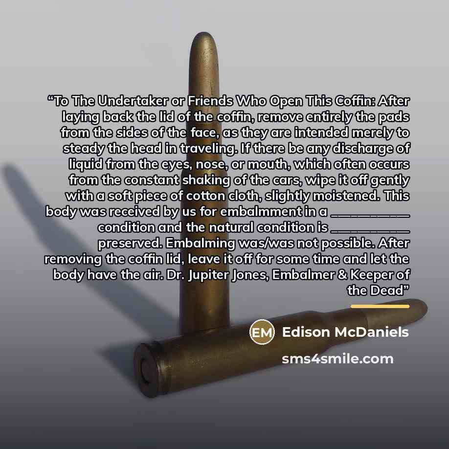 “To The Undertaker or Friends Who Open This Coffin: After laying back the lid of the coffin, remove entirely the pads from the sides of the face, as they are intended merely to steady the head in traveling. If there be any discharge of liquid from the eyes, nose, or mouth, which often occurs from…” quote by Edison McDaniels