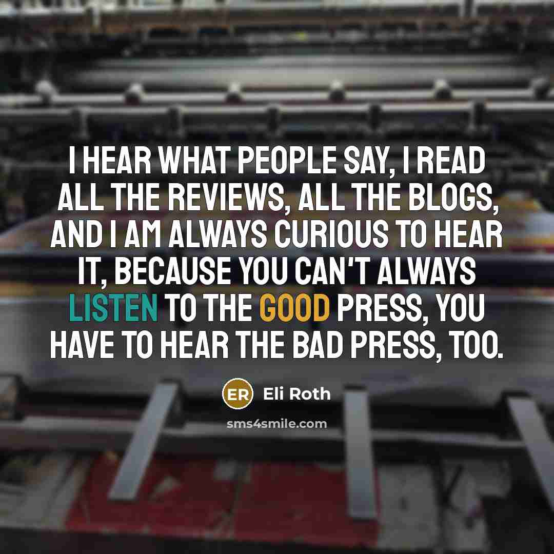 “I hear what people say, I read all the reviews, all the blogs, and I am always curious to hear it, because you can't always listen to the good press, you have to hear the bad press, too.” quote by Eli Roth