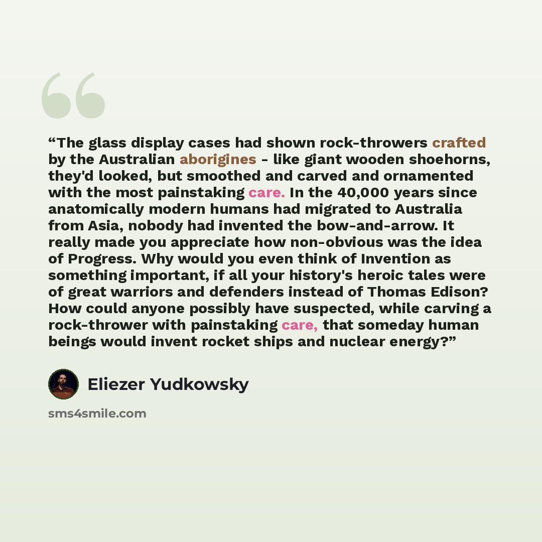 “The glass display cases had shown rock-throwers crafted by the Australian aborigines - like giant wooden shoehorns, they'd looked, but smoothed and carved and ornamented with the most painstaking care. In the 40,000 years since anatomically modern humans had migrated to Australia from Asia, nobody…” quote by Eliezer Yudkowsky