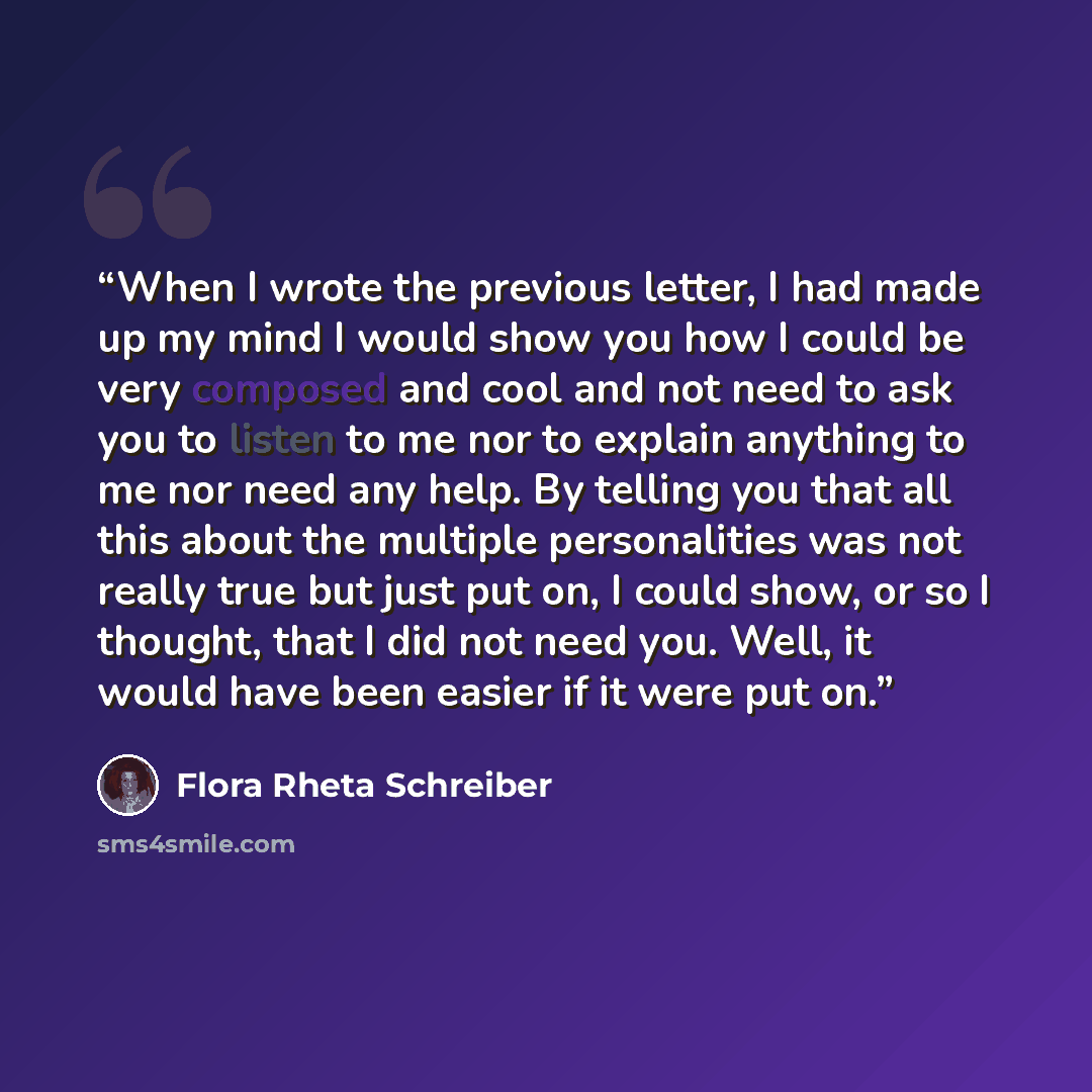 “When I wrote the previous letter, I had made up my mind I would show you how I could be very composed and cool and not need to ask you to listen to me nor to explain anything to me nor need any help. By telling you that all this about the multiple personalities was not really true but just put on…” quote by Flora Rheta Schreiber