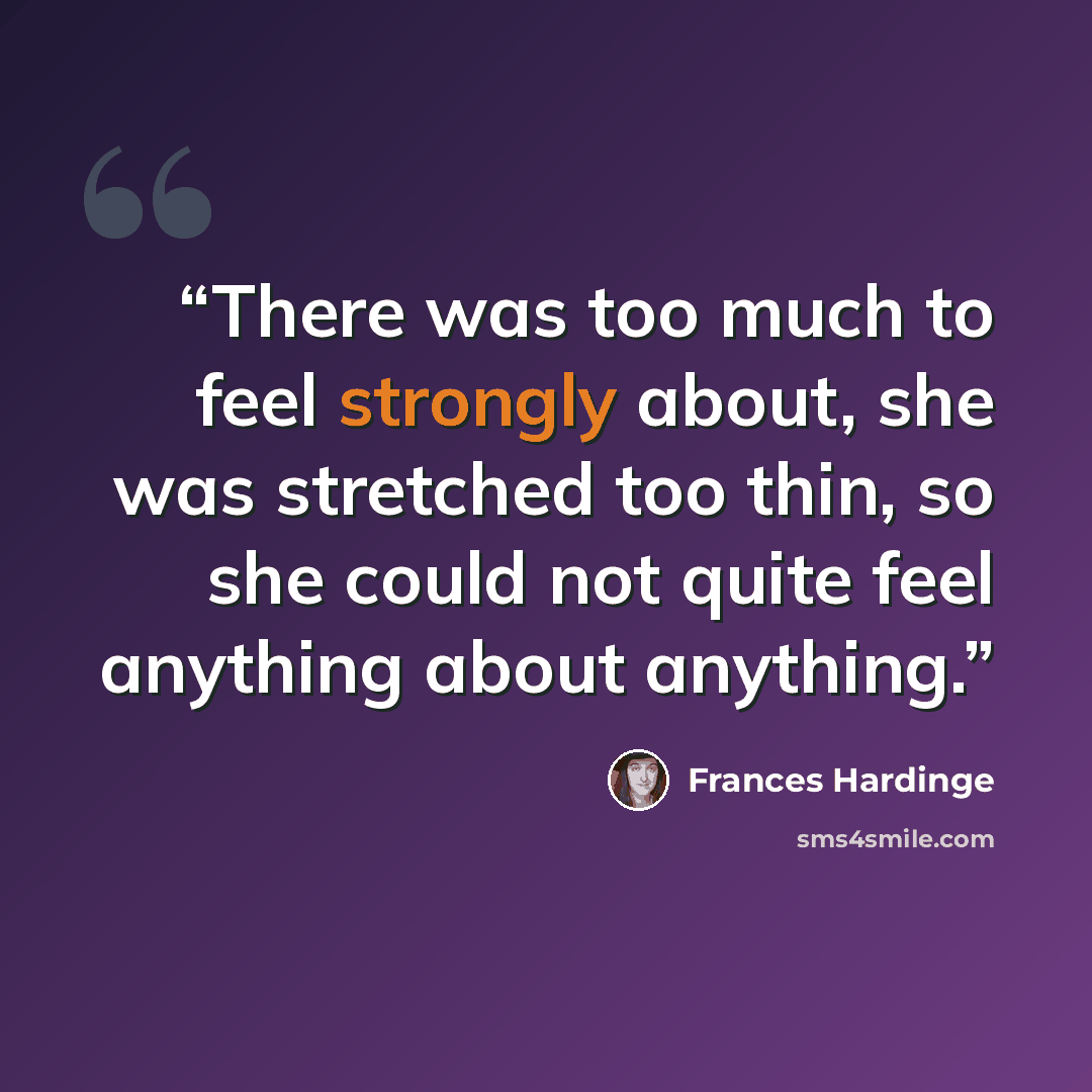 “There was too much to feel strongly about, she was stretched too thin, so she could not quite feel anything about anything.” quote by Frances Hardinge