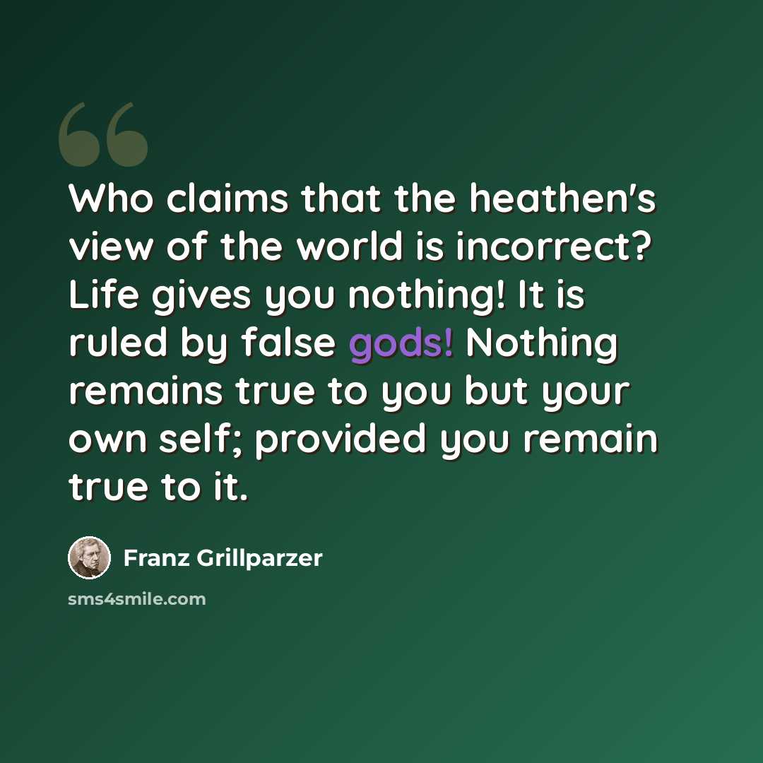“Who claims that the heathen's view of the world is incorrect? Life gives you nothing! It is ruled by false gods! Nothing remains true to you but your own self; provided you remain true to it.” quote by Franz Grillparzer