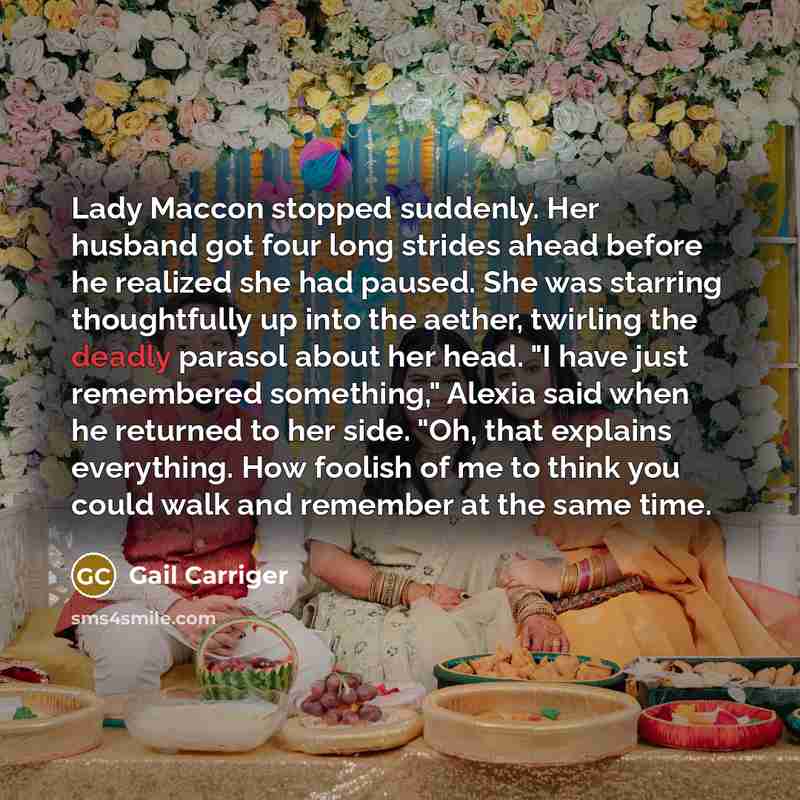 “Lady Maccon stopped suddenly. Her husband got four long strides ahead before he realized she had paused. She was starring thoughtfully up into the aether, twirling the deadly parasol about her head. "I have just remembered something," Alexia said when he returned to her side. "Oh, that explains…” quote by Gail Carriger