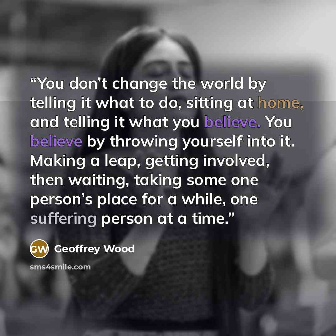 “You don’t change the world by telling it what to do, sitting at home, and telling it what you believe. You believe by throwing yourself into it. Making a leap, getting involved, then waiting, taking some one person’s place for a while, one suffering person at a time.” quote by Geoffrey Wood