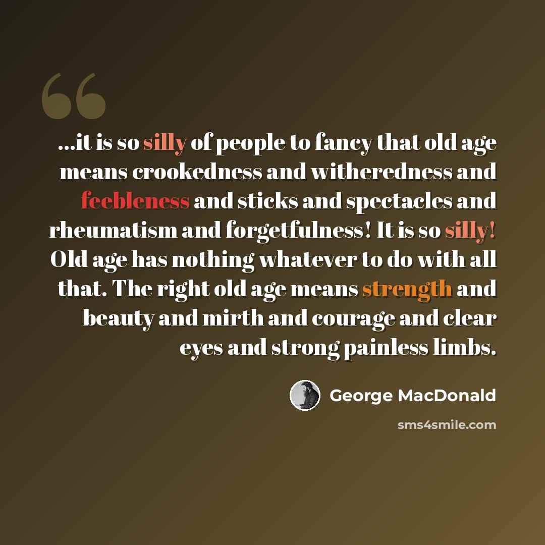 “...it is so silly of people to fancy that old age means crookedness and witheredness and feebleness and sticks and spectacles and rheumatism and forgetfulness! It is so silly! Old age has nothing whatever to do with all that. The right old age means strength and beauty and mirth and courage and…” quote by George MacDonald