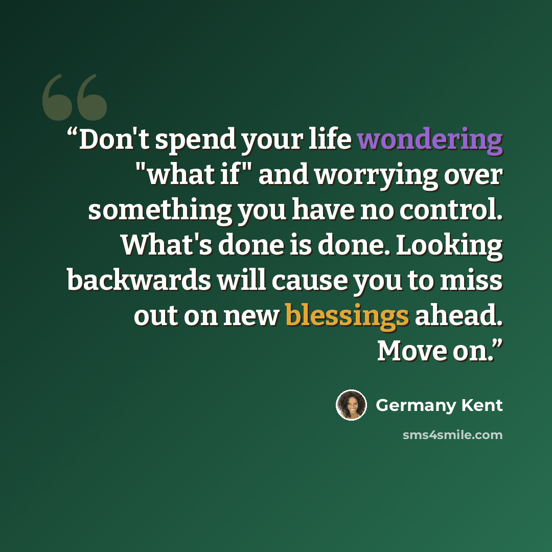 “Don't spend your life wondering "what if" and worrying over something you have no control. What's done is done. Looking backwards will cause you to miss out on new blessings ahead. Move on.” quote by Germany Kent