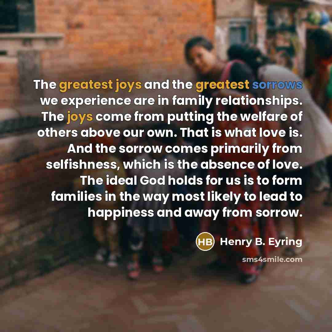 “The greatest joys and the greatest sorrows we experience are in family relationships. The joys come from putting the welfare of others above our own. That is what love is. And the sorrow comes primarily from selfishness, which is the absence of love. The ideal God holds for us is to form families…” quote by Henry B. Eyring