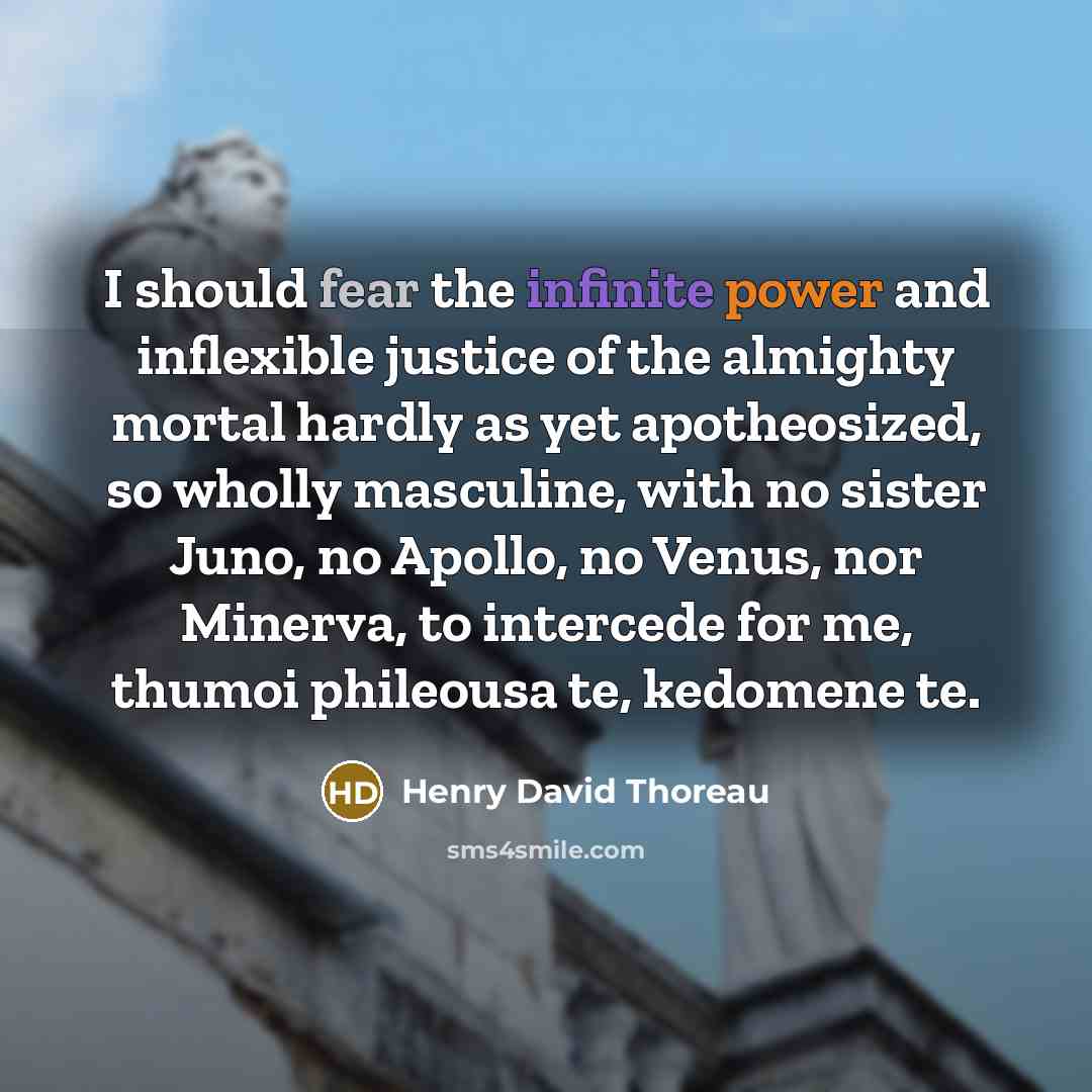 “I should fear the infinite power and inflexible justice of the almighty mortal hardly as yet apotheosized, so wholly masculine, with no sister Juno, no Apollo, no Venus, nor Minerva, to intercede for me, thumoi phileousa te, kedomene te.” quote by Henry David Thoreau