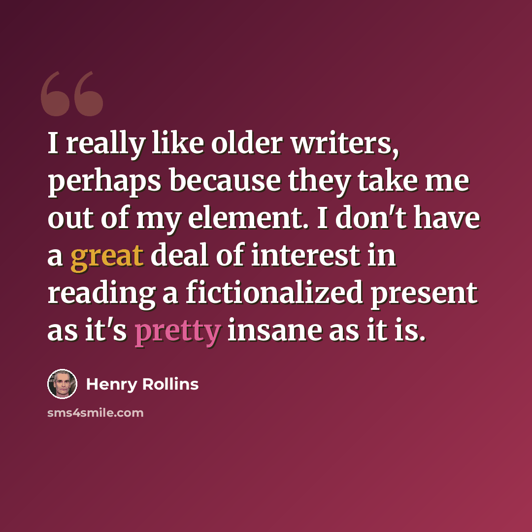 “I really like older writers, perhaps because they take me out of my element. I don't have a great deal of interest in reading a fictionalized present as it's pretty insane as it is.” quote by Henry Rollins